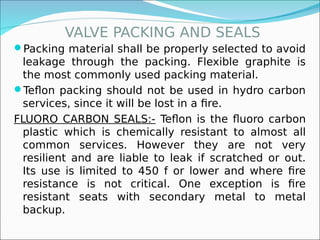 VALVE PACKING AND SEALS
Packing material shall be properly selected to avoid
leakage through the packing. Flexible graphite is
the most commonly used packing material.
Teflon packing should not be used in hydro carbon
services, since it will be lost in a fire.
FLUORO CARBON SEALS:- Teflon is the fluoro carbon
plastic which is chemically resistant to almost all
common services. However they are not very
resilient and are liable to leak if scratched or out.
Its use is limited to 450 f or lower and where fire
resistance is not critical. One exception is fire
resistant seats with secondary metal to metal
backup.
 