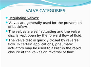 VALVE CATEGORIES
Regulating Valves:
Valves are generally used for the prevention
of backflow.
The valves are self actuating and the valve
disc is kept open by the forward flow of fluid.
The valve disc is quickly closed by reverse
flow. In certain applications, pneumatic
actuators may be used to assist in the rapid
closure of the valves on reversal of flow
 