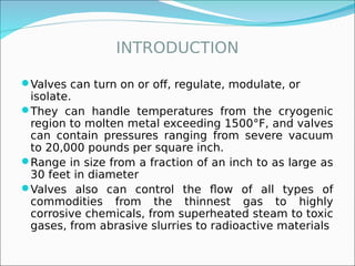 INTRODUCTION
Valves can turn on or off, regulate, modulate, or
isolate.
They can handle temperatures from the cryogenic
region to molten metal exceeding 1500°F, and valves
can contain pressures ranging from severe vacuum
to 20,000 pounds per square inch.
Range in size from a fraction of an inch to as large as
30 feet in diameter
Valves also can control the flow of all types of
commodities from the thinnest gas to highly
corrosive chemicals, from superheated steam to toxic
gases, from abrasive slurries to radioactive materials
 