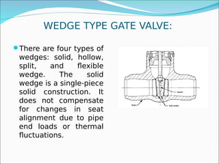 WEDGE TYPE GATE VALVE:
There are four types of
wedges: solid, hollow,
split, and flexible
wedge. The solid
wedge is a single-piece
solid construction. It
does not compensate
for changes in seat
alignment due to pipe
end loads or thermal
fluctuations.
 
