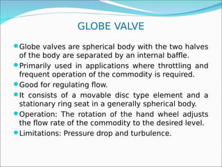 GLOBE VALVE
Globe valves are spherical body with the two halves
of the body are separated by an internal baffle.
Primarily used in applications where throttling and
frequent operation of the commodity is required.
Good for regulating flow.
It consists of a movable disc type element and a
stationary ring seat in a generally spherical body.
Operation: The rotation of the hand wheel adjusts
the flow rate of the commodity to the desired level.
Limitations: Pressure drop and turbulence.
 