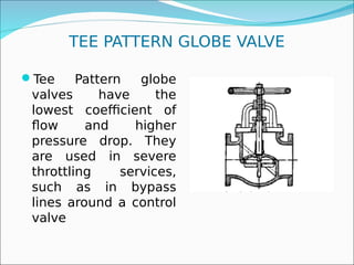 TEE PATTERN GLOBE VALVE
Tee Pattern globe
valves have the
lowest coefficient of
flow and higher
pressure drop. They
are used in severe
throttling services,
such as in bypass
lines around a control
valve
 