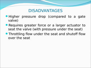 DISADVANTAGES
Higher pressure drop (compared to a gate
valve)
Requires greater force or a larger actuator to
seat the valve (with pressure under the seat)
Throttling flow under the seat and shutoff flow
over the seat
 