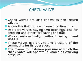CHECK VALVE
Check valves are also known as non -return
valves.
Allows the fluid to flow in one direction only.
Two port valves having two openings, one for
entering and other for leaving the fluid.
Works automatically, without using hand
wheels.
These valves use gravity and pressure of the
commodity for its operation.
The minimum upstream pressure at which the
check valve will operate is known as cracking
pressure.
 