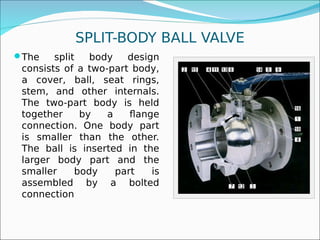 SPLIT-BODY BALL VALVE
The split body design
consists of a two-part body,
a cover, ball, seat rings,
stem, and other internals.
The two-part body is held
together by a flange
connection. One body part
is smaller than the other.
The ball is inserted in the
larger body part and the
smaller body part is
assembled by a bolted
connection
 
