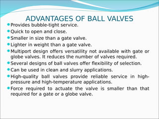 ADVANTAGES OF BALL VALVES
Provides bubble-tight service.
Quick to open and close.
Smaller in size than a gate valve.
Lighter in weight than a gate valve.
Multiport design offers versatility not available with gate or
globe valves. It reduces the number of valves required.
Several designs of ball valves offer flexibility of selection.
Can be used in clean and slurry applications.
High-quality ball valves provide reliable service in high-
pressure and high-temperature applications.
Force required to actuate the valve is smaller than that
required for a gate or a globe valve.
 