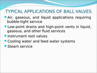 TYPICAL APPLICATIONS OF BALL VALVES
Air, gaseous, and liquid applications requiring
bubble-tight service
Low-point drains and high-point vents in liquid,
gaseous, and other fluid services
Instrument root valves
Cooling water and feed water systems
Steam service
 