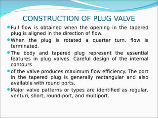 CONSTRUCTION OF PLUG VALVE
Full flow is obtained when the opening in the tapered
plug is aligned in the direction of flow.
When the plug is rotated a quarter turn, flow is
terminated.
The body and tapered plug represent the essential
features in plug valves. Careful design of the internal
contours
of the valve produces maximum flow efficiency. The port
in the tapered plug is generally rectangular and also
available with round ports.
Major valve patterns or types are identified as regular,
venturi, short, round-port, and multiport.
 