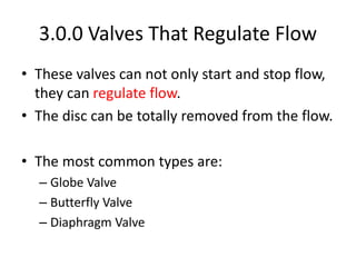 3.0.0 Valves That Regulate Flow
• These valves can not only start and stop flow,
they can regulate flow.
• The disc can be totally removed from the flow.
• The most common types are:
– Globe Valve
– Butterfly Valve
– Diaphragm Valve
 