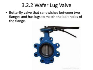 3.2.2 Wafer Lug Valve
• Butterfly valve that sandwiches between two
flanges and has lugs to match the bolt holes of
the flange.
 