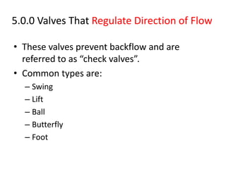5.0.0 Valves That Regulate Direction of Flow
• These valves prevent backflow and are
referred to as “check valves”.
• Common types are:
– Swing
– Lift
– Ball
– Butterfly
– Foot
 