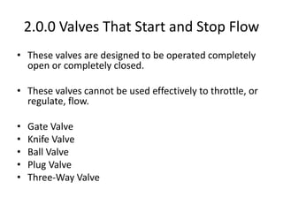 2.0.0 Valves That Start and Stop Flow
• These valves are designed to be operated completely
open or completely closed.
• These valves cannot be used effectively to throttle, or
regulate, flow.
• Gate Valve
• Knife Valve
• Ball Valve
• Plug Valve
• Three-Way Valve
 