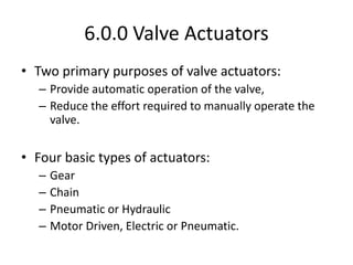 6.0.0 Valve Actuators
• Two primary purposes of valve actuators:
– Provide automatic operation of the valve,
– Reduce the effort required to manually operate the
valve.
• Four basic types of actuators:
– Gear
– Chain
– Pneumatic or Hydraulic
– Motor Driven, Electric or Pneumatic.
 