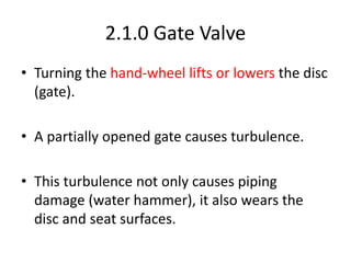 2.1.0 Gate Valve
• Turning the hand-wheel lifts or lowers the disc
(gate).
• A partially opened gate causes turbulence.
• This turbulence not only causes piping
damage (water hammer), it also wears the
disc and seat surfaces.
 