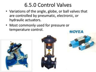 6.5.0 Control Valves
• Variations of the angle, globe, or ball valves that
are controlled by pneumatic, electronic, or
hydraulic actuators.
• Most commonly used for pressure or
temperature control.
 