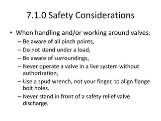 7.1.0 Safety Considerations
• When handling and/or working around valves:
– Be aware of all pinch points,
– Do not stand under a load,
– Be aware of surroundings,
– Never operate a valve in a live system without
authorization,
– Use a spud wrench, not your finger, to align flange
bolt holes.
– Never stand in front of a safety relief valve
discharge.
 