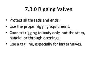 7.3.0 Rigging Valves
• Protect all threads and ends.
• Use the proper rigging equipment.
• Connect rigging to body only, not the stem,
handle, or through openings.
• Use a tag line, especially for larger valves.
 