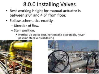 8.0.0 Installing Valves
• Best working height for manual actuator is
between 2’0” and 4’6” from floor.
• Follow schematics exactly.
– Direction of flow.
– Stem position.
• (vertical up works best, horizontal is acceptable, never
position stem vertical down.)
 