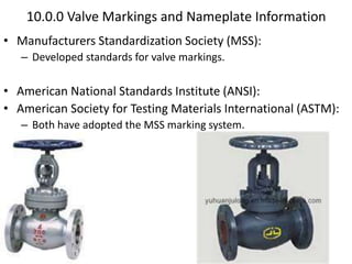 10.0.0 Valve Markings and Nameplate Information
• Manufacturers Standardization Society (MSS):
– Developed standards for valve markings.
• American National Standards Institute (ANSI):
• American Society for Testing Materials International (ASTM):
– Both have adopted the MSS marking system.
 