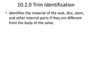 10.2.0 Trim Identification
• Identifies the material of the seat, disc, stem,
and other internal parts if they are different
from the body of the valve.
 
