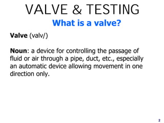 2
What is a valve?
Valve (valv/)
Noun: a device for controlling the passage of
fluid or air through a pipe, duct, etc., especially
an automatic device allowing movement in one
direction only.
VALVE & TESTING
 
