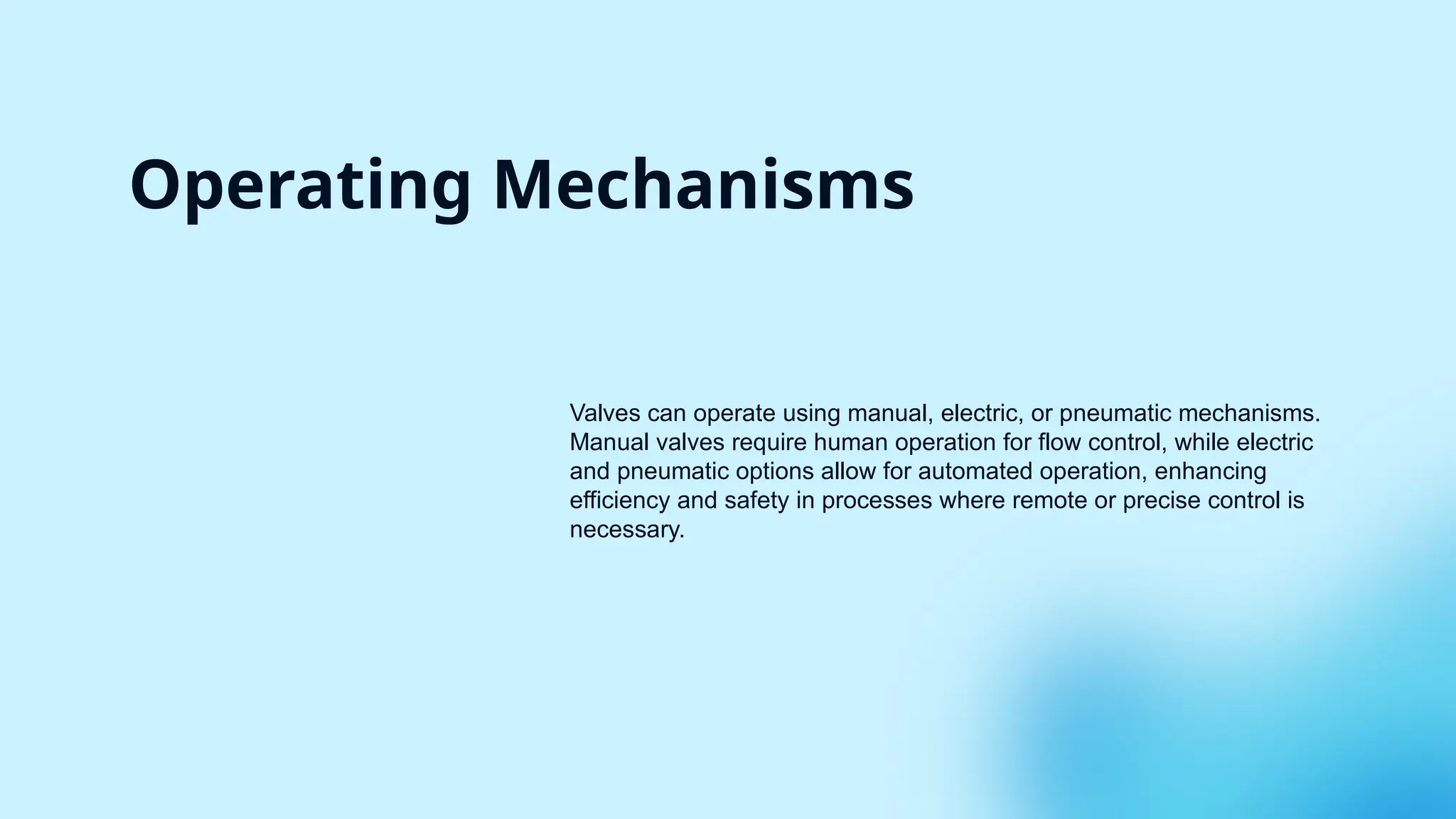 Operating Mechanisms
Valves can operate using manual, electric, or pneumatic mechanisms.
Manual valves require human operation for flow control, while electric
and pneumatic options allow for automated operation, enhancing
efficiency and safety in processes where remote or precise control is
necessary.
 