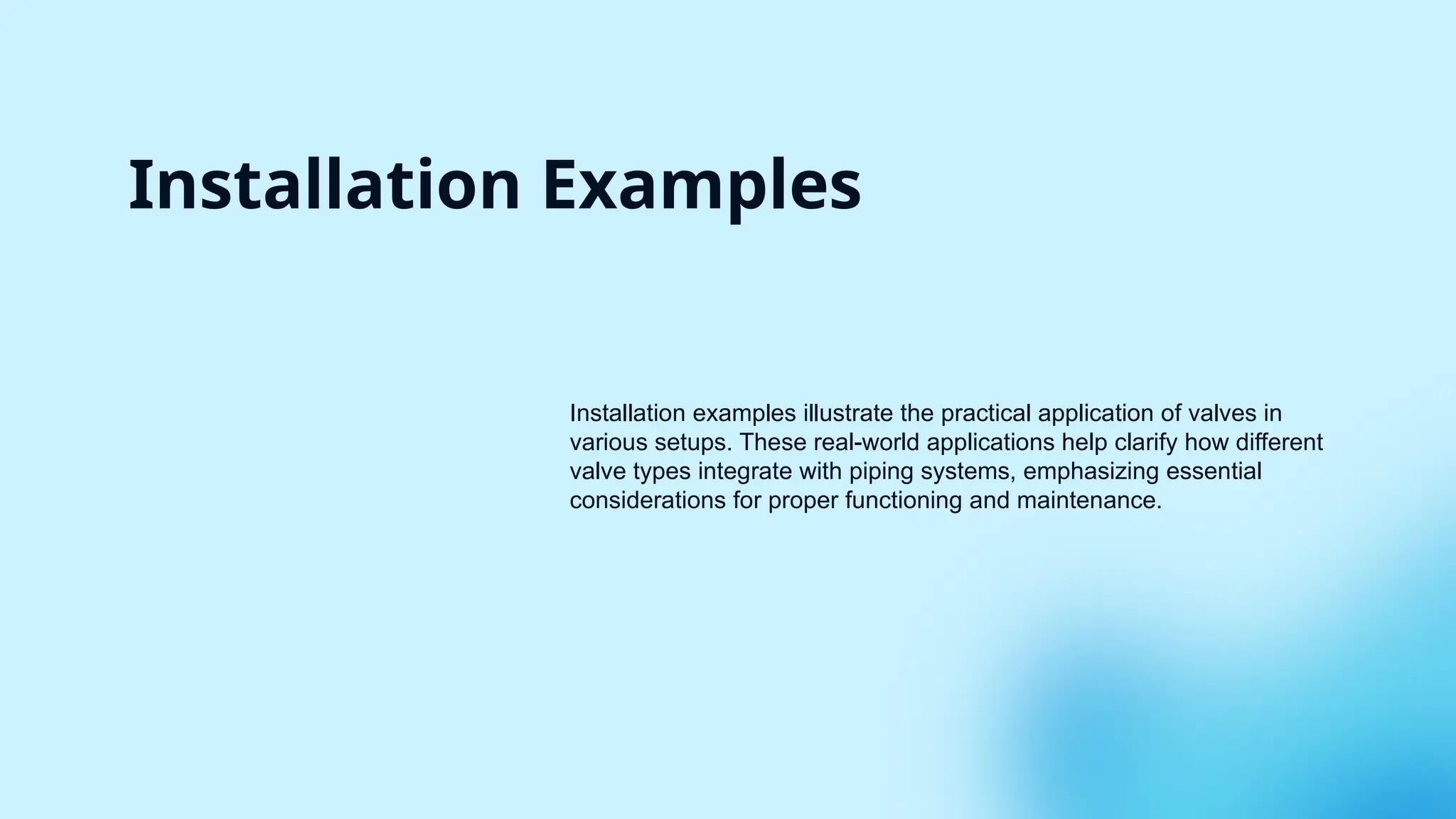 Installation Examples
Installation examples illustrate the practical application of valves in
various setups. These real-world applications help clarify how different
valve types integrate with piping systems, emphasizing essential
considerations for proper functioning and maintenance.
 
