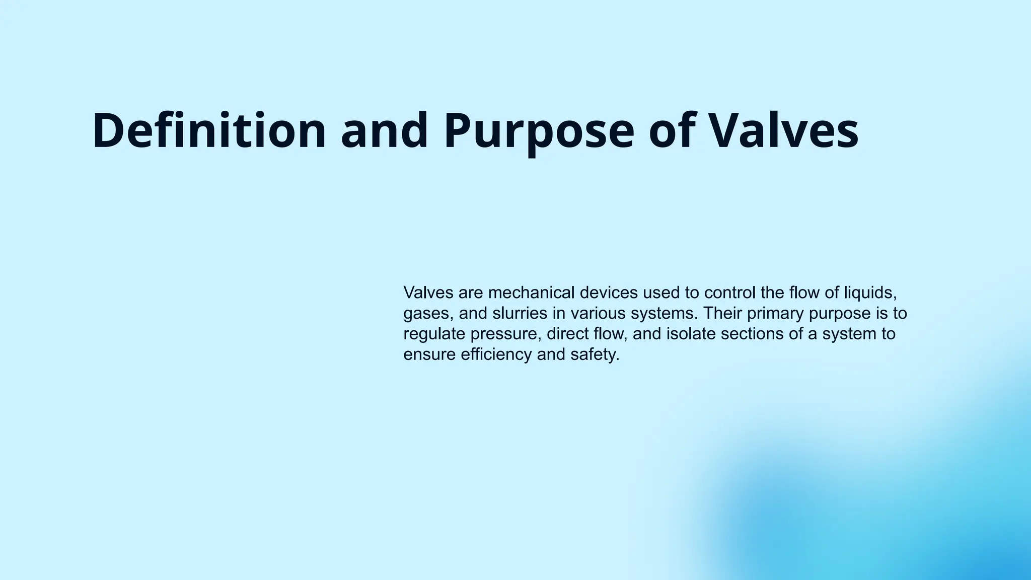 Definition and Purpose of Valves
Valves are mechanical devices used to control the flow of liquids,
gases, and slurries in various systems. Their primary purpose is to
regulate pressure, direct flow, and isolate sections of a system to
ensure efficiency and safety.
 