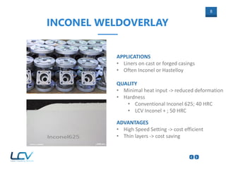 8
INCONEL WELDOVERLAY
ADVANTAGES
• High Speed Setting -> cost efficient
• Thin layers -> cost saving
QUALITY
• Minimal heat input -> reduced deformation
• Hardness
• Conventional Inconel 625; 40 HRC
• LCV Inconel + ; 50 HRC
APPLICATIONS
• Liners on cast or forged casings
• Often Inconel or Hastelloy
 