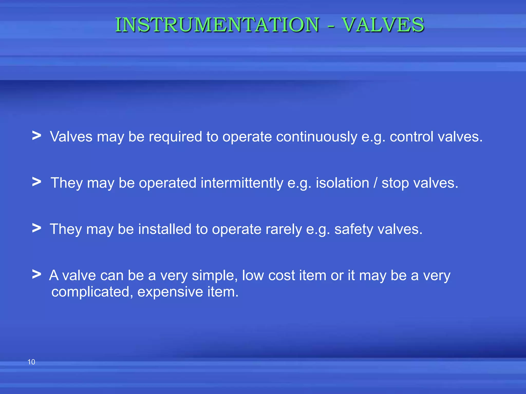 10
INSTRUMENTATION - VALVES
> Valves may be required to operate continuously e.g. control valves.
> They may be operated intermittently e.g. isolation / stop valves.
> They may be installed to operate rarely e.g. safety valves.
> A valve can be a very simple, low cost item or it may be a very
complicated, expensive item.
 