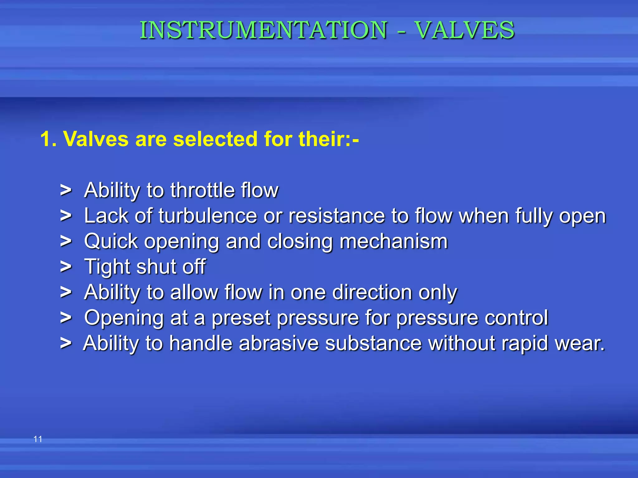 11
INSTRUMENTATION - VALVES
1. Valves are selected for their:-
> Ability to throttle flow
> Lack of turbulence or resistance to flow when fully open
> Quick opening and closing mechanism
> Tight shut off
> Ability to allow flow in one direction only
> Opening at a preset pressure for pressure control
> Ability to handle abrasive substance without rapid wear.
 