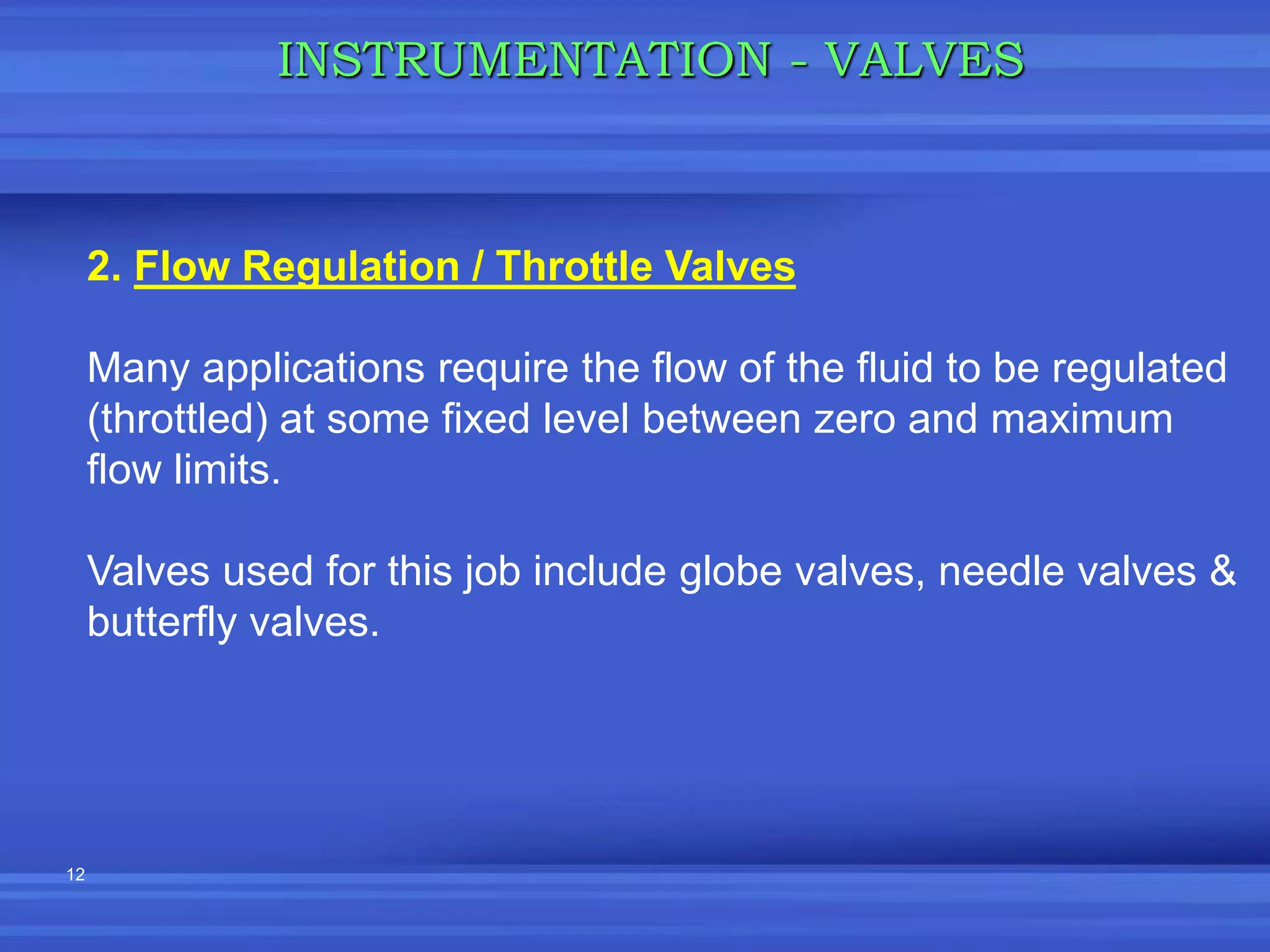 12
INSTRUMENTATION - VALVES
2. Flow Regulation / Throttle Valves
Many applications require the flow of the fluid to be regulated
(throttled) at some fixed level between zero and maximum
flow limits.
Valves used for this job include globe valves, needle valves &
butterfly valves.
 