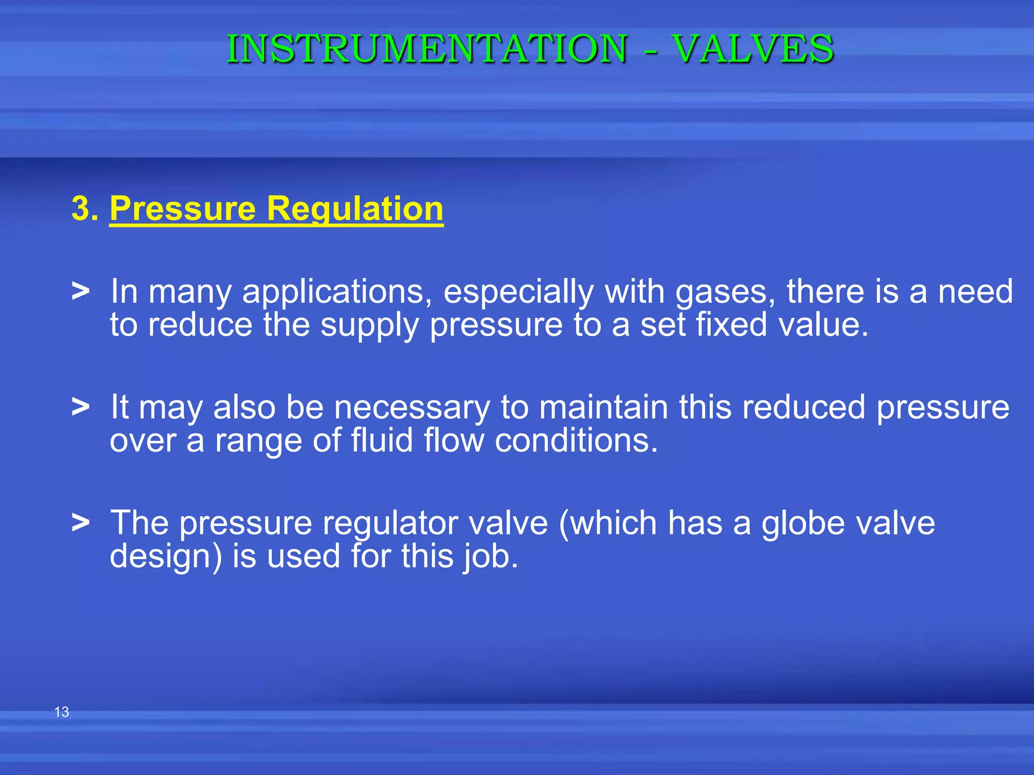 13
3. Pressure Regulation
> In many applications, especially with gases, there is a need
to reduce the supply pressure to a set fixed value.
> It may also be necessary to maintain this reduced pressure
over a range of fluid flow conditions.
> The pressure regulator valve (which has a globe valve
design) is used for this job.
INSTRUMENTATION - VALVES
 