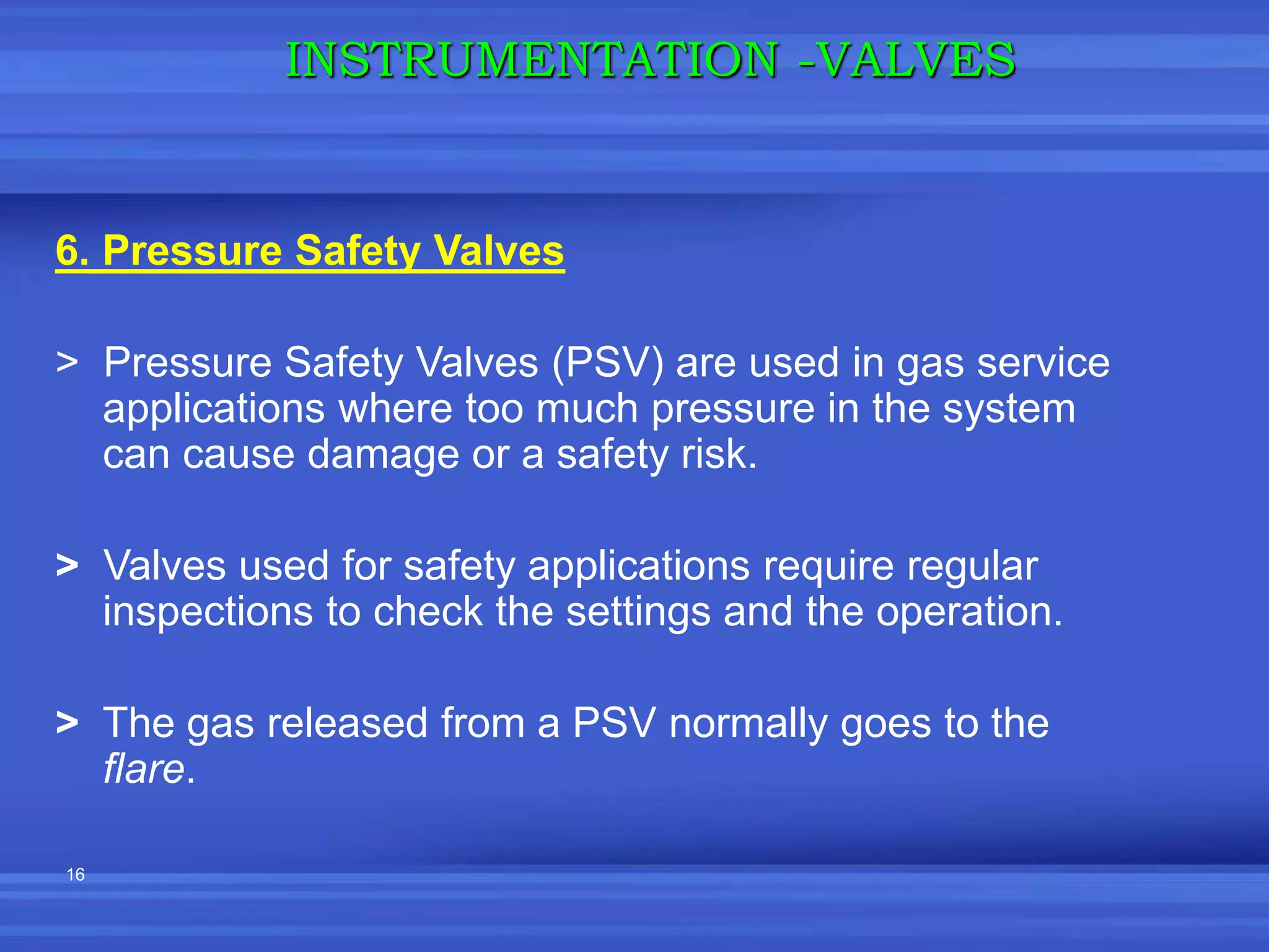 16
6. Pressure Safety Valves
> Pressure Safety Valves (PSV) are used in gas service
applications where too much pressure in the system
can cause damage or a safety risk.
> Valves used for safety applications require regular
inspections to check the settings and the operation.
> The gas released from a PSV normally goes to the
flare.
INSTRUMENTATION -VALVES
 