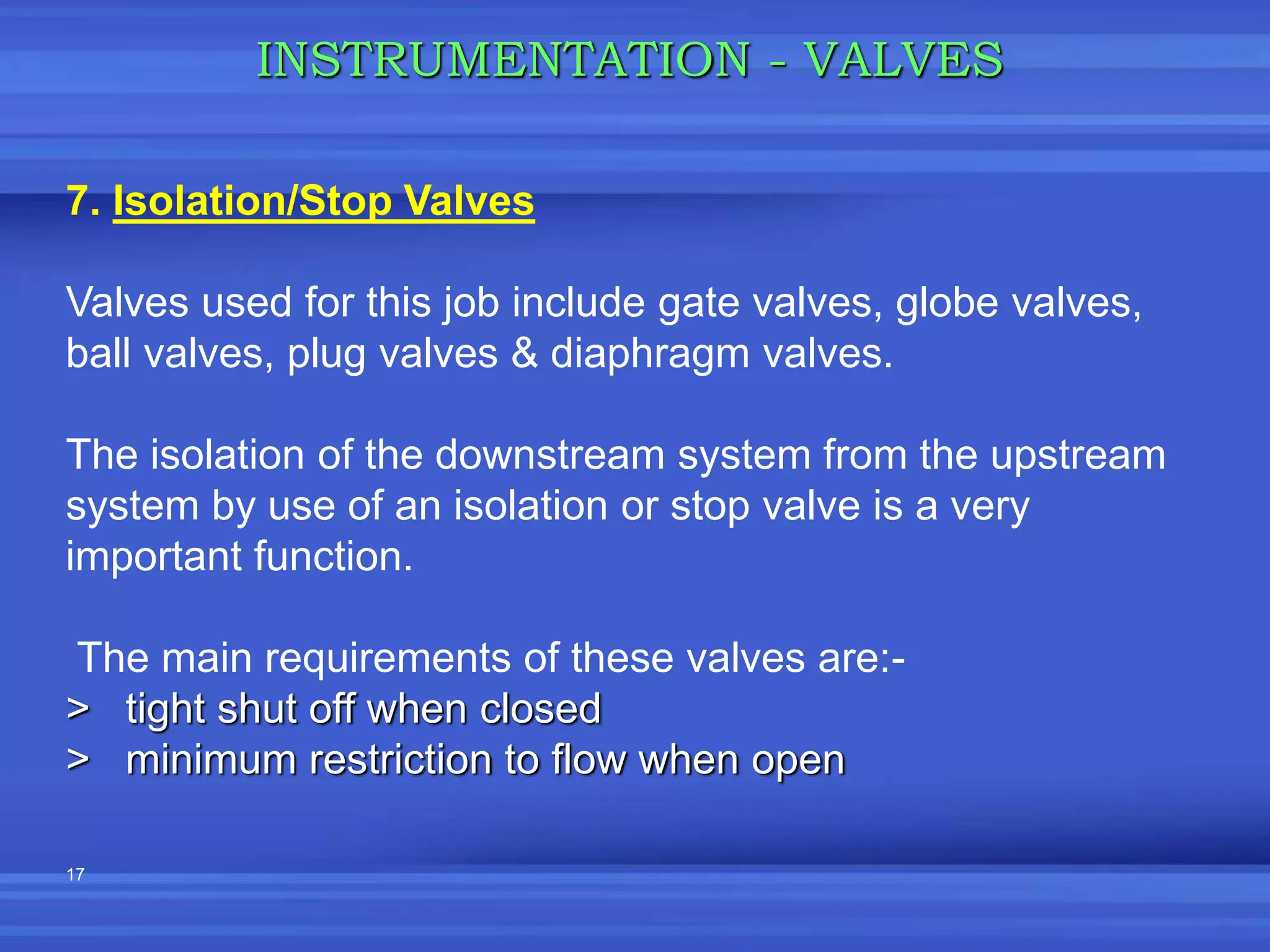 17
INSTRUMENTATION - VALVES
7. Isolation/Stop Valves
Valves used for this job include gate valves, globe valves,
ball valves, plug valves & diaphragm valves.
The isolation of the downstream system from the upstream
system by use of an isolation or stop valve is a very
important function.
The main requirements of these valves are:-
> tight shut off when closed
> minimum restriction to flow when open
 