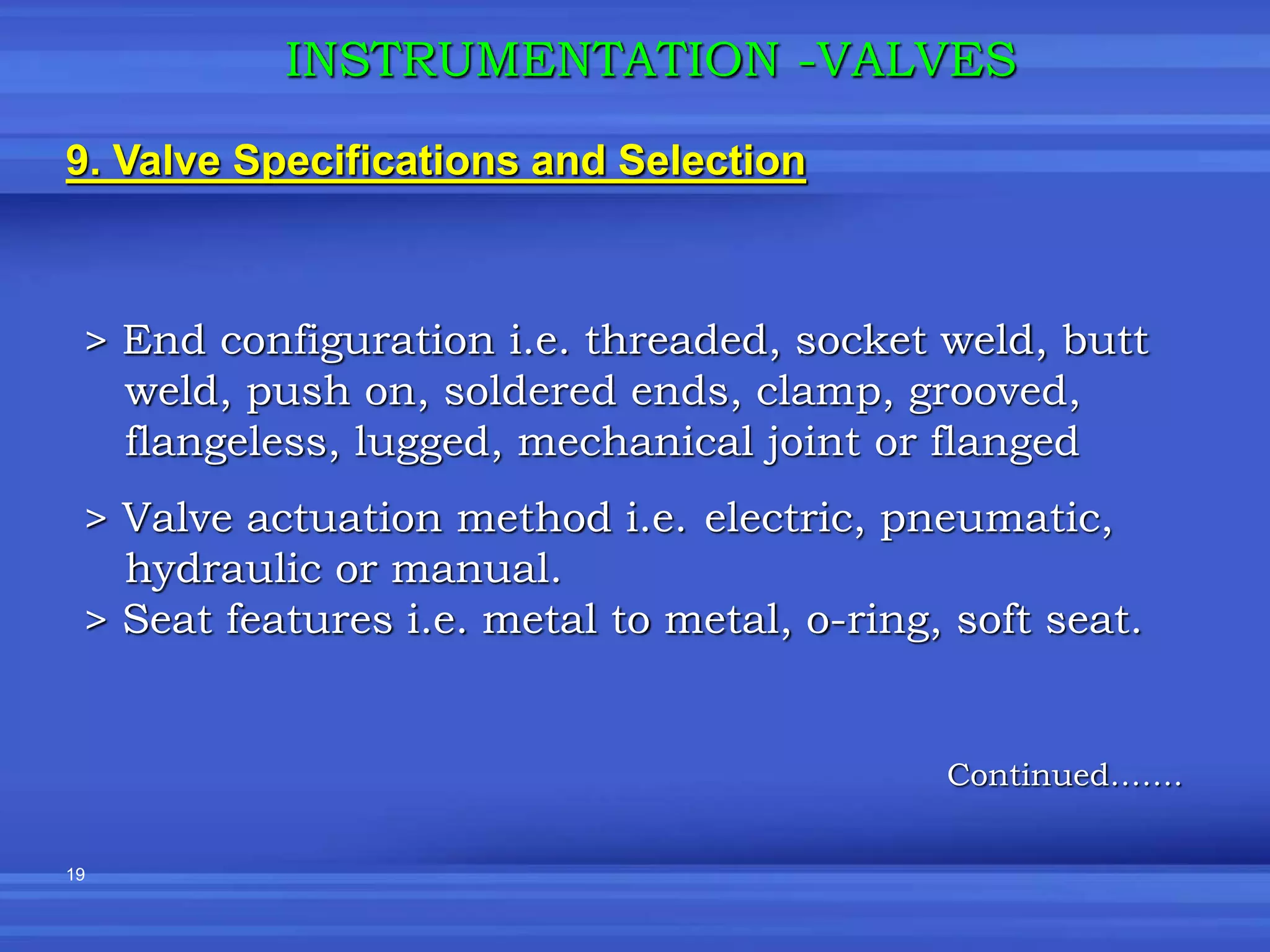 19
9. Valve Specifications and Selection
INSTRUMENTATION -VALVES
> End configuration i.e. threaded, socket weld, butt
weld, push on, soldered ends, clamp, grooved,
flangeless, lugged, mechanical joint or flanged
> Valve actuation method i.e. electric, pneumatic,
hydraulic or manual.
> Seat features i.e. metal to metal, o-ring, soft seat.
Continued…….
 