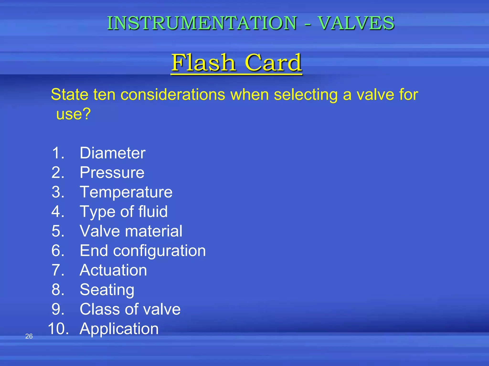 26
State ten considerations when selecting a valve for
use?
1. Diameter
2. Pressure
3. Temperature
4. Type of fluid
5. Valve material
6. End configuration
7. Actuation
8. Seating
9. Class of valve
10. Application
Flash Card
INSTRUMENTATION - VALVES
 