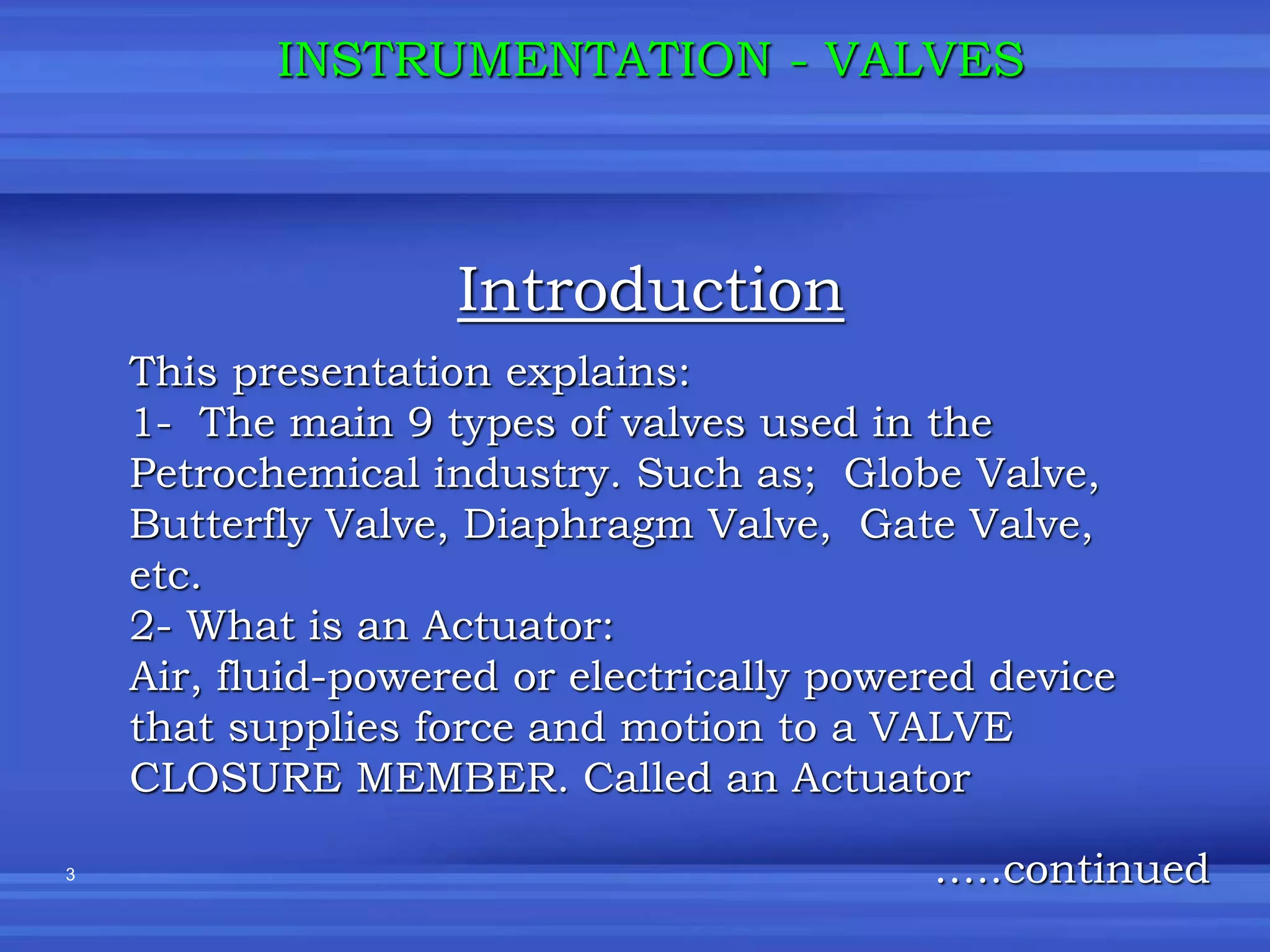 3
Introduction
INSTRUMENTATION - VALVES
This presentation explains:
1- The main 9 types of valves used in the
Petrochemical industry. Such as; Globe Valve,
Butterfly Valve, Diaphragm Valve, Gate Valve,
etc.
2- What is an Actuator:
Air, fluid-powered or electrically powered device
that supplies force and motion to a VALVE
CLOSURE MEMBER. Called an Actuator
…..continued
 