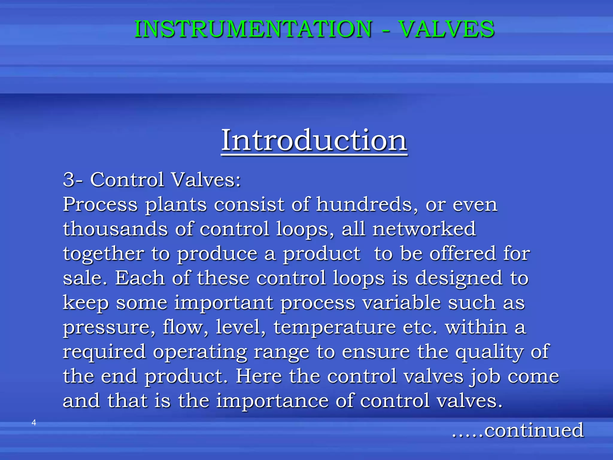 4
Introduction
INSTRUMENTATION - VALVES
3- Control Valves:
Process plants consist of hundreds, or even
thousands of control loops, all networked
together to produce a product to be offered for
sale. Each of these control loops is designed to
keep some important process variable such as
pressure, flow, level, temperature etc. within a
required operating range to ensure the quality of
the end product. Here the control valves job come
and that is the importance of control valves.
…..continued
 
