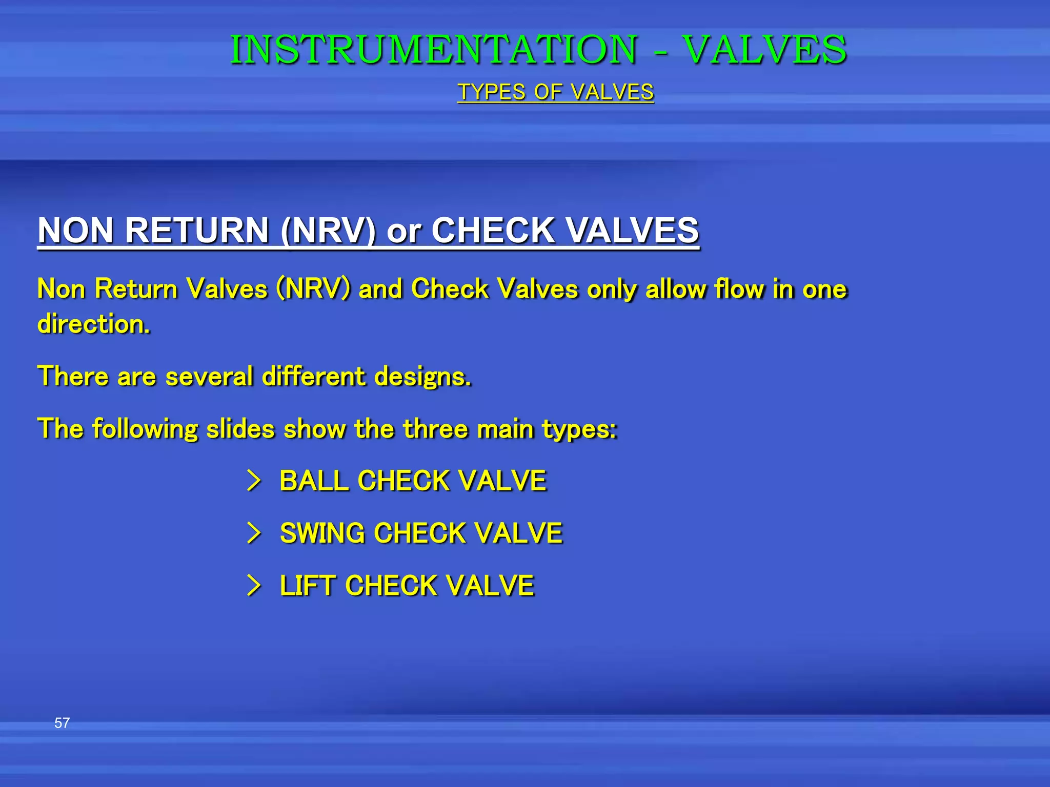 57
NON RETURN (NRV) or CHECK VALVES
Non Return Valves (NRV) and Check Valves only allow flow in one
direction.
There are several different designs.
The following slides show the three main types:
> BALL CHECK VALVE
> SWING CHECK VALVE
> LIFT CHECK VALVE
INSTRUMENTATION - VALVES
TYPES OF VALVES
 