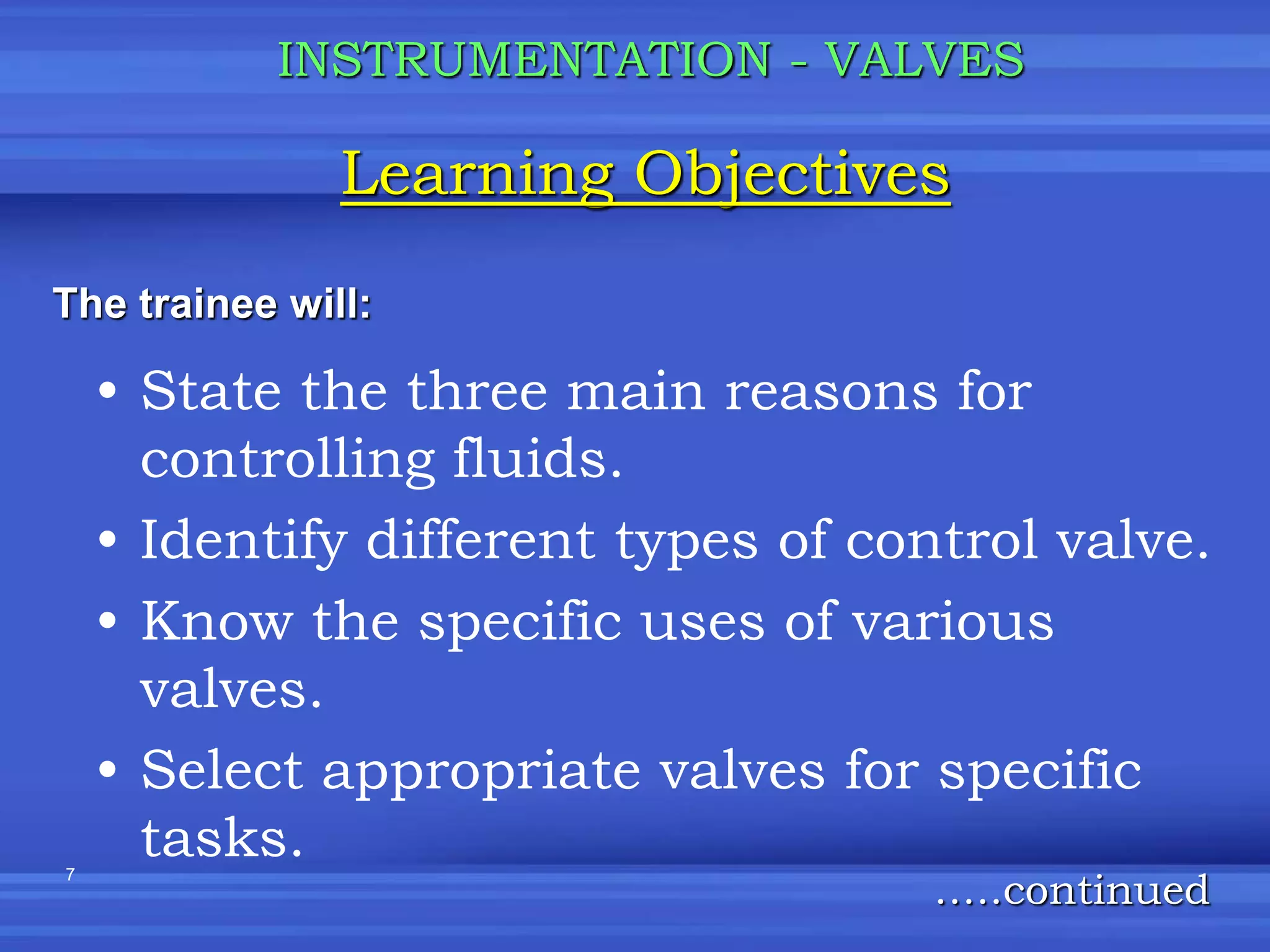 7
• State the three main reasons for
controlling fluids.
• Identify different types of control valve.
• Know the specific uses of various
valves.
• Select appropriate valves for specific
tasks.
Learning Objectives
INSTRUMENTATION - VALVES
The trainee will:
…..continued
 