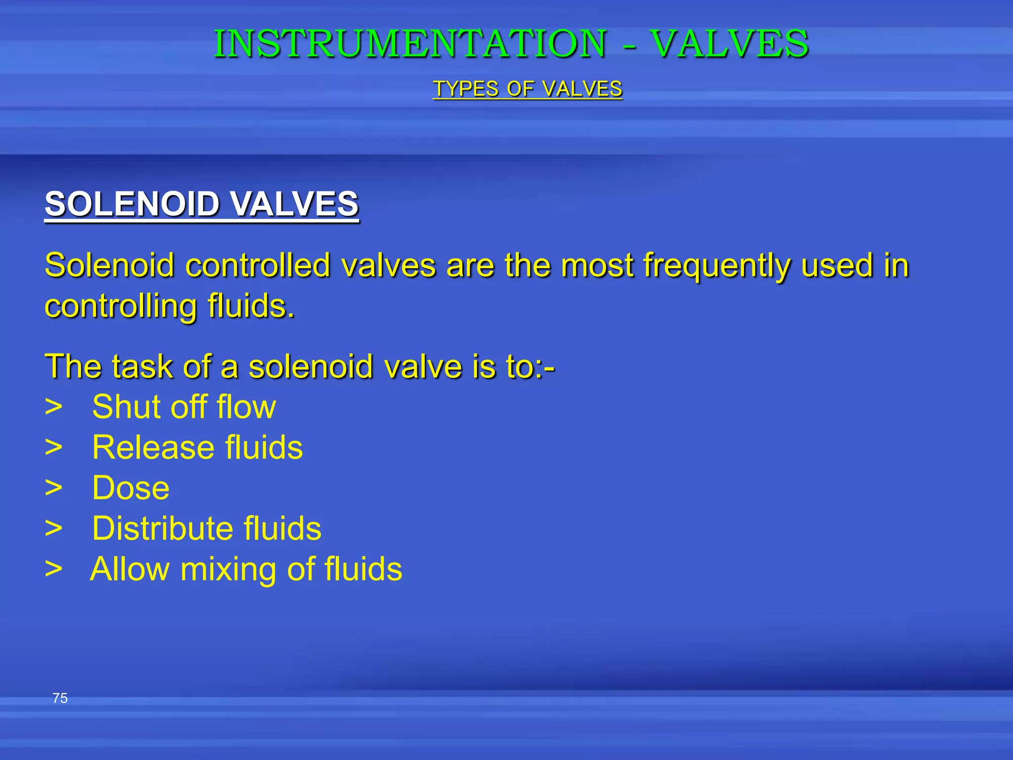75
INSTRUMENTATION - VALVES
SOLENOID VALVES
Solenoid controlled valves are the most frequently used in
controlling fluids.
The task of a solenoid valve is to:-
> Shut off flow
> Release fluids
> Dose
> Distribute fluids
> Allow mixing of fluids
TYPES OF VALVES
 
