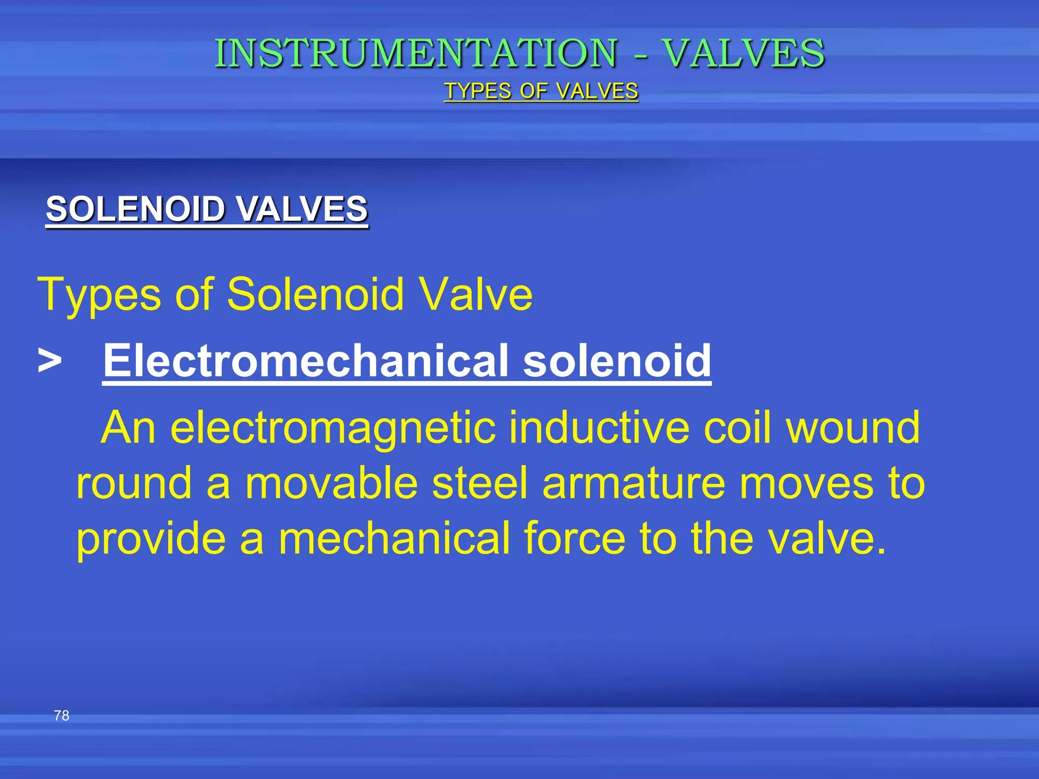 78
Types of Solenoid Valve
> Electromechanical solenoid
An electromagnetic inductive coil wound
round a movable steel armature moves to
provide a mechanical force to the valve.
INSTRUMENTATION - VALVES
SOLENOID VALVES
TYPES OF VALVES
 