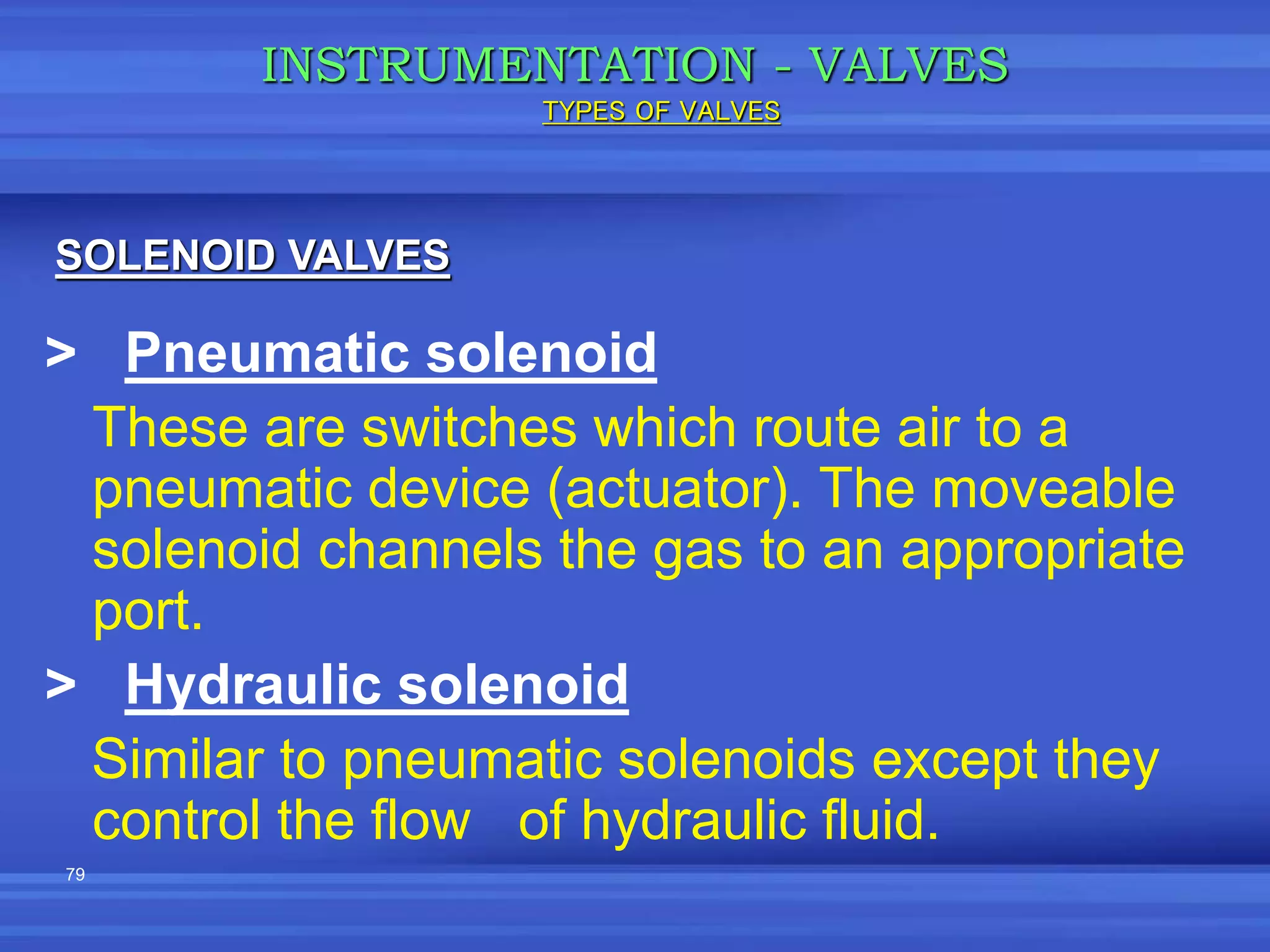 79
> Pneumatic solenoid
These are switches which route air to a
pneumatic device (actuator). The moveable
solenoid channels the gas to an appropriate
port.
> Hydraulic solenoid
Similar to pneumatic solenoids except they
control the flow of hydraulic fluid.
INSTRUMENTATION - VALVES
SOLENOID VALVES
TYPES OF VALVES
 