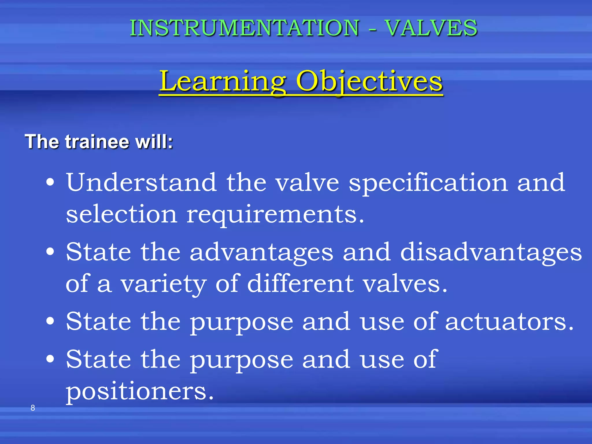 8
• Understand the valve specification and
selection requirements.
• State the advantages and disadvantages
of a variety of different valves.
• State the purpose and use of actuators.
• State the purpose and use of
positioners.
Learning Objectives
INSTRUMENTATION - VALVES
The trainee will:
 