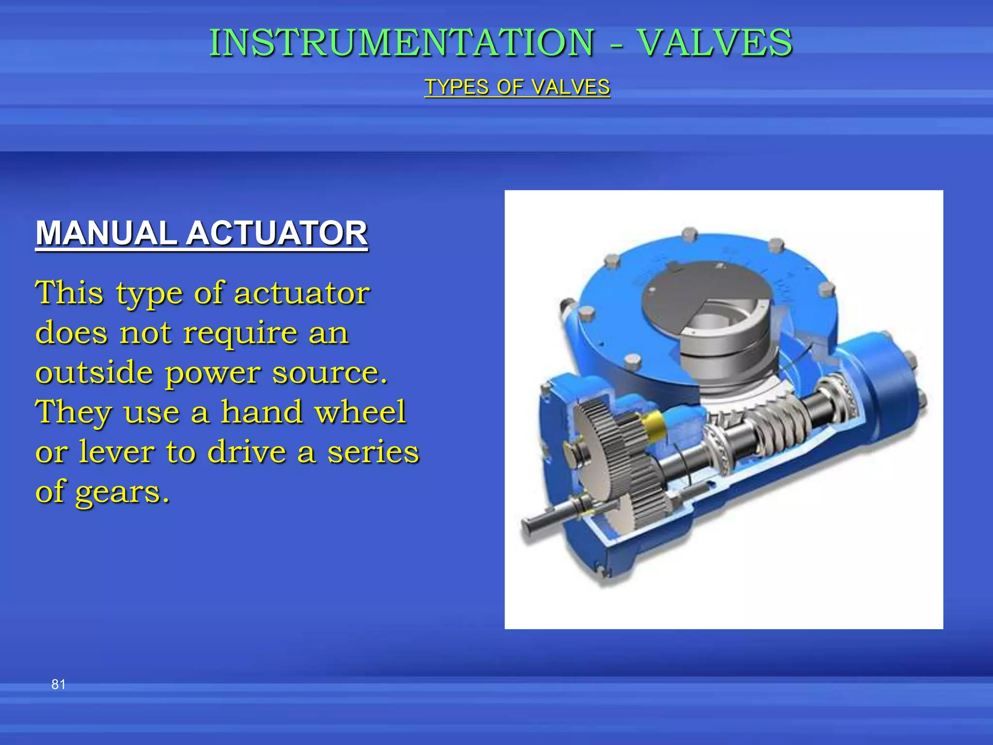 81
INSTRUMENTATION - VALVES
MANUAL ACTUATOR
This type of actuator
does not require an
outside power source.
They use a hand wheel
or lever to drive a series
of gears.
TYPES OF VALVES
 