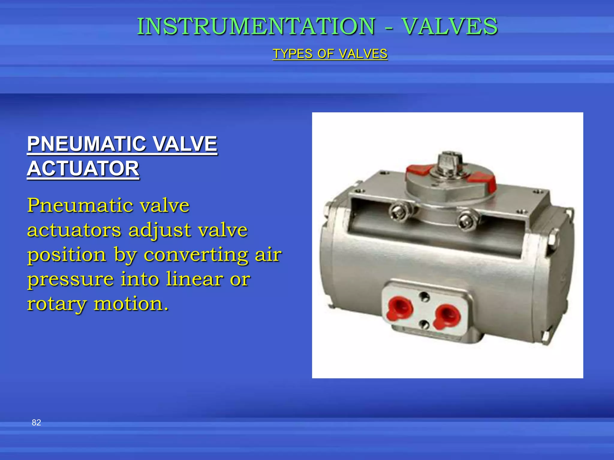 82
INSTRUMENTATION - VALVES
PNEUMATIC VALVE
ACTUATOR
Pneumatic valve
actuators adjust valve
position by converting air
pressure into linear or
rotary motion.
TYPES OF VALVES
 