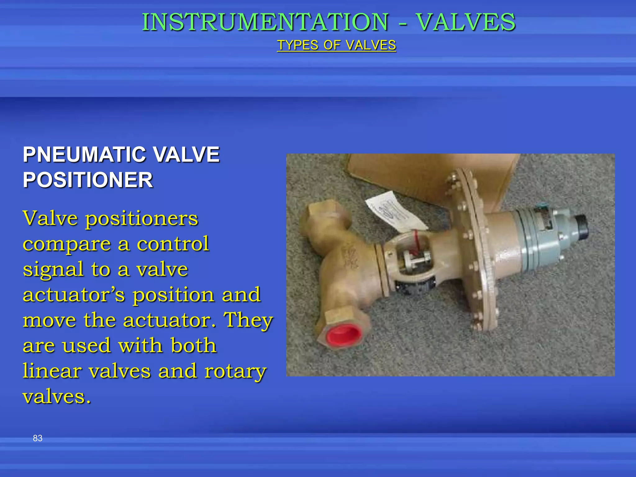 83
INSTRUMENTATION - VALVES
PNEUMATIC VALVE
POSITIONER
Valve positioners
compare a control
signal to a valve
actuator’s position and
move the actuator. They
are used with both
linear valves and rotary
valves.
TYPES OF VALVES
 