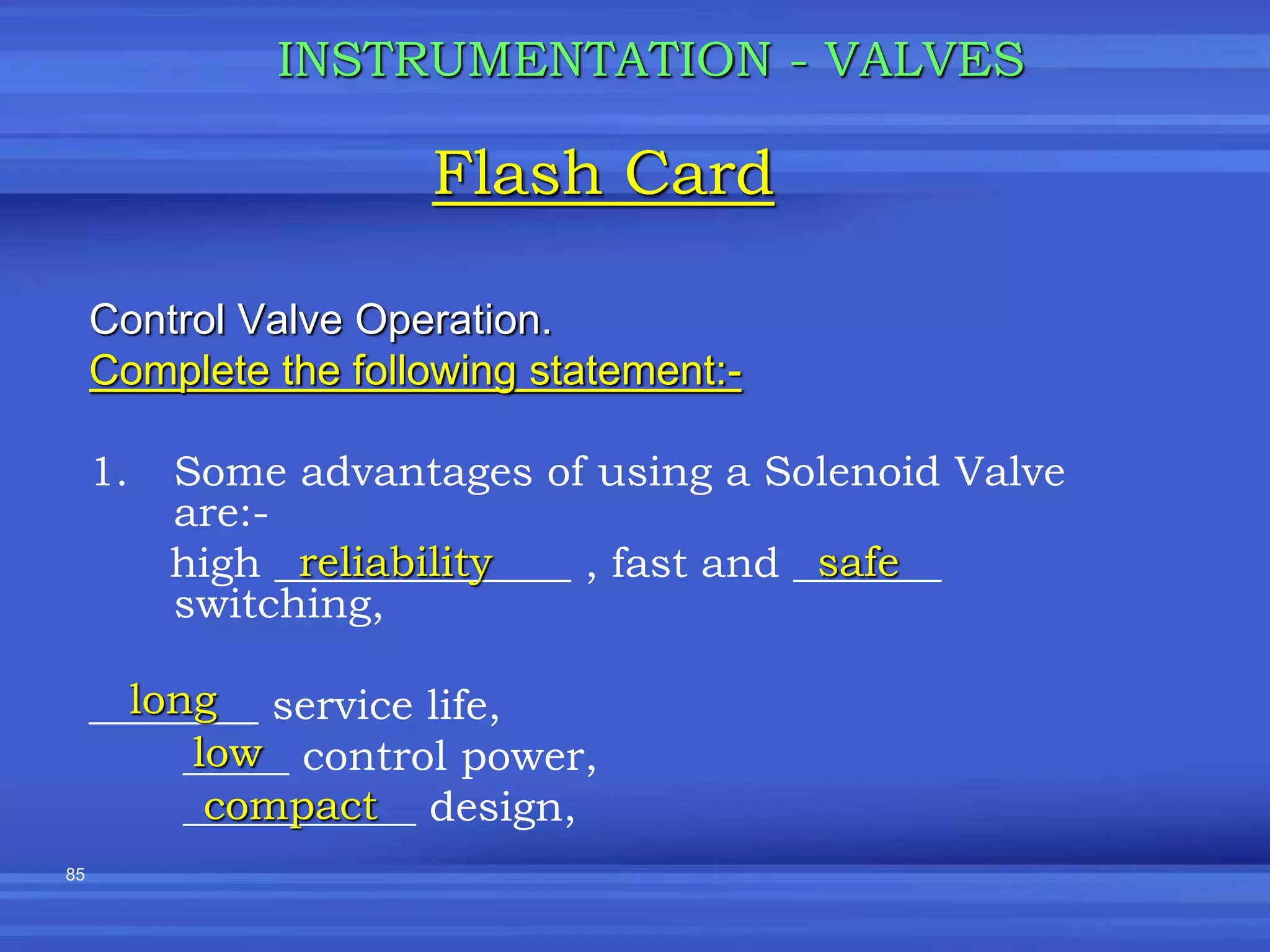 85
Control Valve Operation.
Complete the following statement:-
1. Some advantages of using a Solenoid Valve
are:-
high ______________ , fast and _______
switching,
________ service life,
_____ control power,
___________ design,
Flash Card
INSTRUMENTATION - VALVES
reliability safe
long
low
compact
 