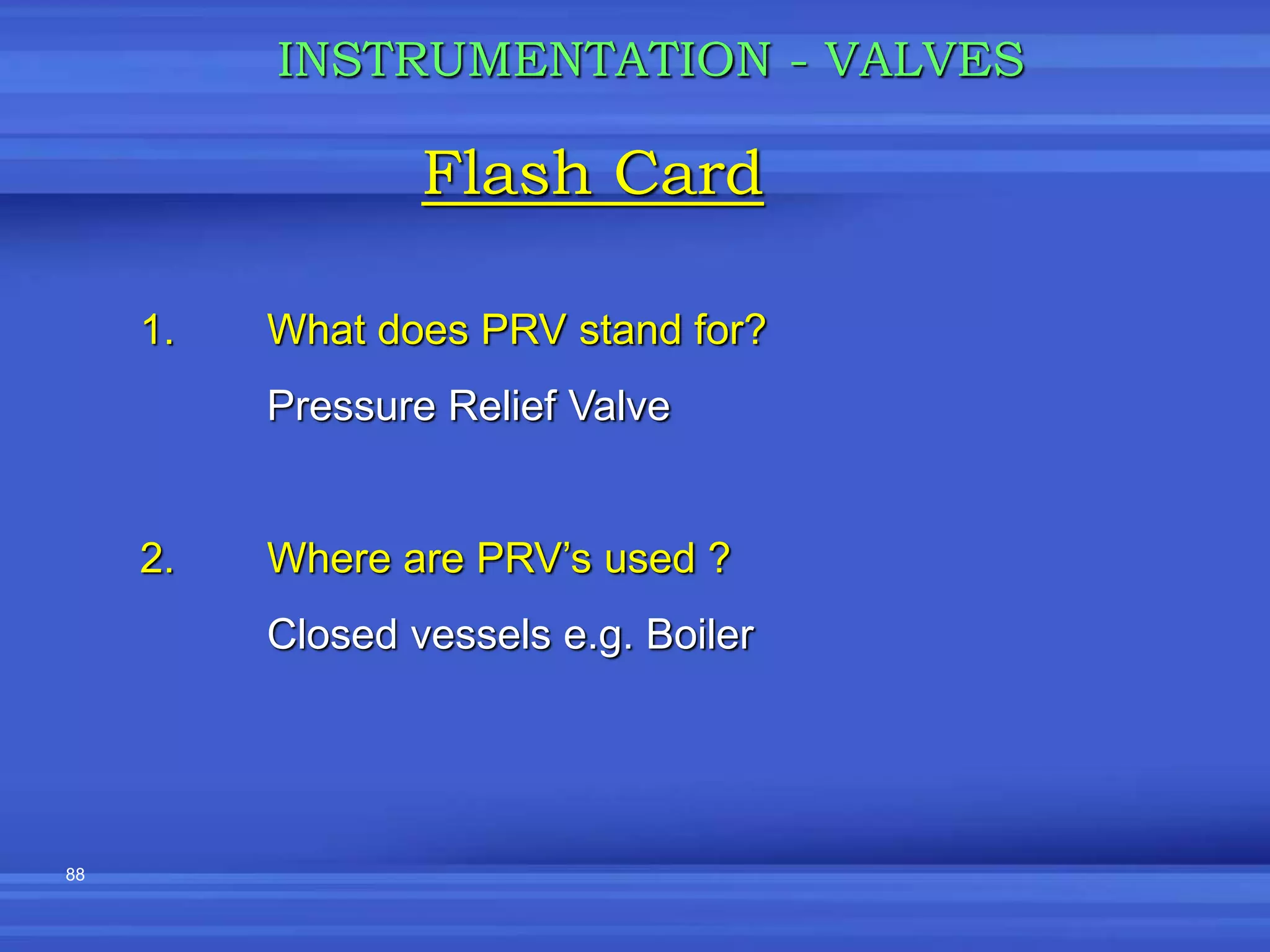 88
Flash Card
INSTRUMENTATION - VALVES
1. What does PRV stand for?
Pressure Relief Valve
2. Where are PRV’s used ?
Closed vessels e.g. Boiler
 